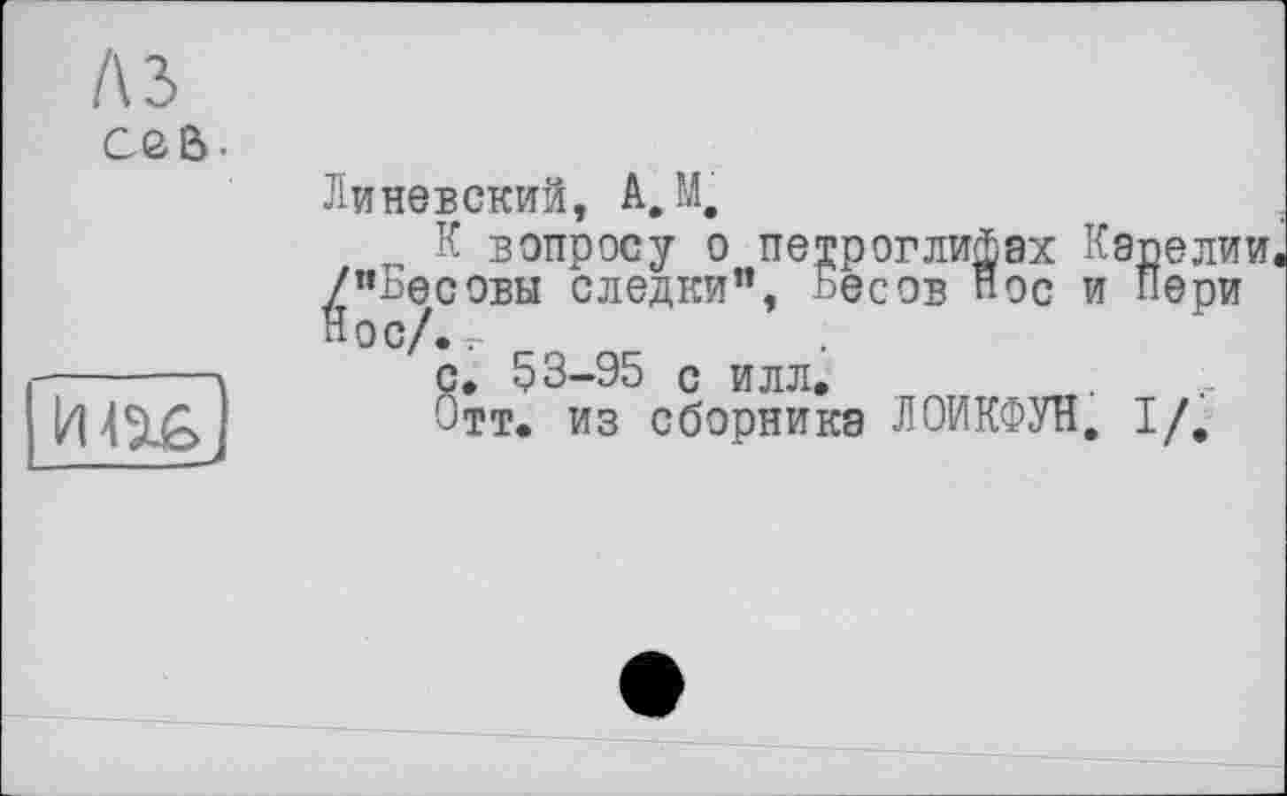 ﻿A3 Cßß-

Линевский, А, М.
К вопросу о петроглифах Карелии ^/"Бесовы следки”, Бесов "ос и Пери
с. 53-95 с илл.
Отт. из сборника ЛОИКФУН. I/,